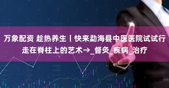 万象配资 趁热养生丨快来勐海县中医医院试试行走在脊柱上的艺术→_督灸_疾病_治疗