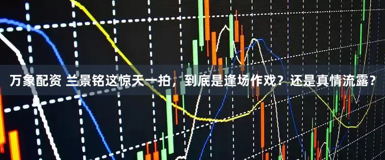 万象配资 兰景铭这惊天一拍，到底是逢场作戏？还是真情流露？