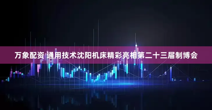 万象配资 通用技术沈阳机床精彩亮相第二十三届制博会